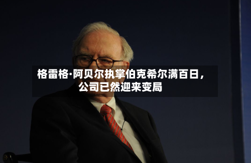 格雷格·阿贝尔执掌伯克希尔满百日，公司已然迎来变局-第3张图片