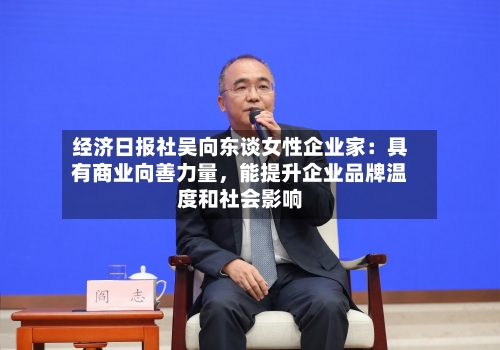 经济日报社吴向东谈女性企业家：具有商业向善力量，能提升企业品牌温度和社会影响-第2张图片
