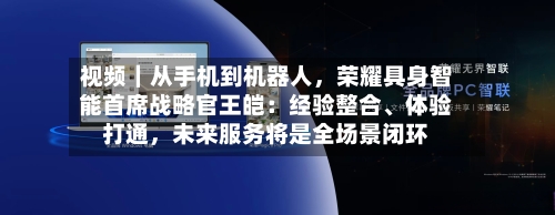 视频｜从手机到机器人，荣耀具身智能首席战略官王皑：经验整合、体验打通	，未来服务将是全场景闭环-第2张图片