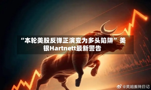 “本轮美股反弹正演变为多头陷阱” 美银Hartnett最新警告