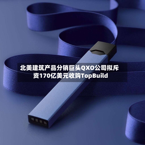 北美建筑产品分销巨头QXO公司拟斥资170亿美元收购TopBuild
