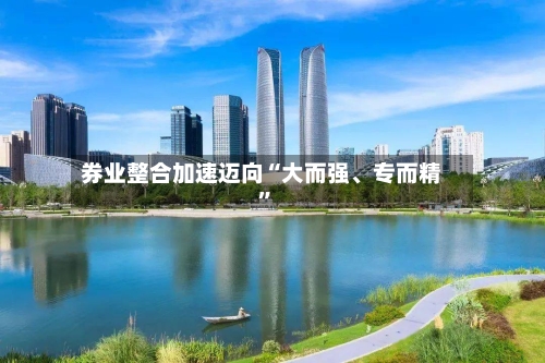 券业整合加速迈向“大而强、专而精”