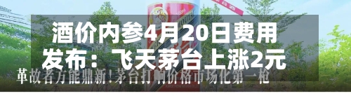 酒价内参4月20日费用发布：飞天茅台上涨2元-第2张图片