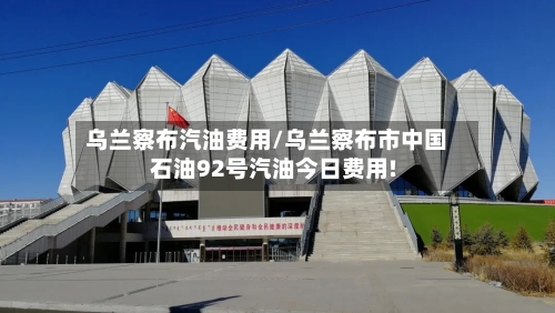 乌兰察布汽油费用/乌兰察布市中国石油92号汽油今日费用!-第3张图片