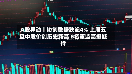 A股异动丨协创数据跌逾4% 上周五盘中股价创历史新高 6名董监高拟减持