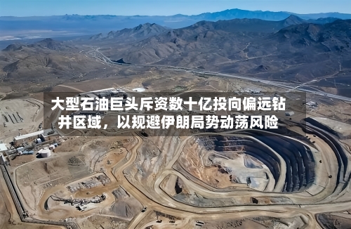 大型石油巨头斥资数十亿投向偏远钻井区域，以规避伊朗局势动荡风险-第2张图片