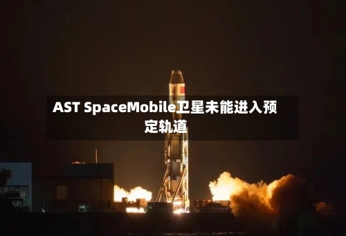 AST SpaceMobile卫星未能进入预定轨道