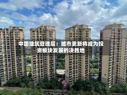 中国建筑管理层：城市更新将成为投资板块发展的决胜地-第2张图片