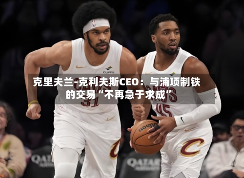 克里夫兰-克利夫斯CEO：与浦项制铁的交易“不再急于求成”