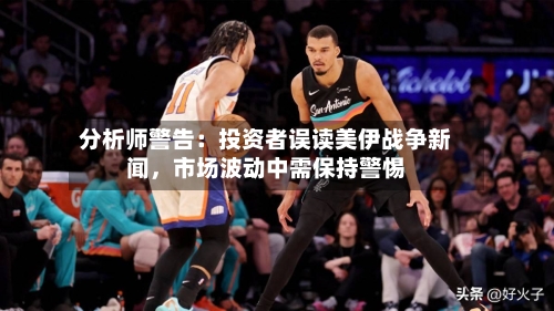 分析师警告：投资者误读美伊战争新闻，市场波动中需保持警惕-第2张图片