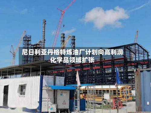 尼日利亚丹格特炼油厂计划向高利润化学品领域扩张-第3张图片