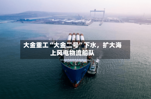 大金重工“大金二号”下水，扩大海上风电物流船队