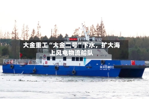 大金重工“大金二号”下水，扩大海上风电物流船队-第2张图片