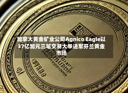 加拿大黄金矿业公司Agnico Eagle以37亿加元三笔交易大举进军芬兰黄金市场-第2张图片