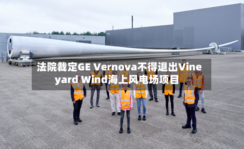 法院裁定GE Vernova不得退出Vineyard Wind海上风电场项目