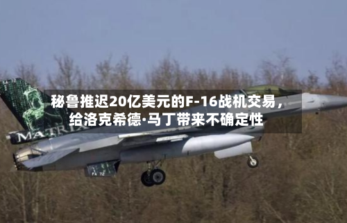 秘鲁推迟20亿美元的F-16战机交易，给洛克希德·马丁带来不确定性