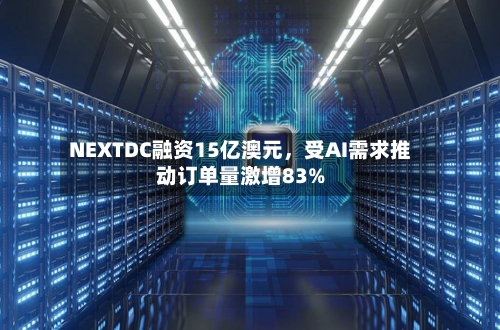 NEXTDC融资15亿澳元，受AI需求推动订单量激增83%-第3张图片