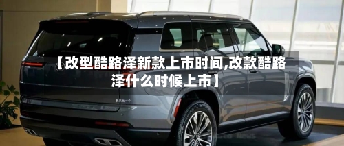 【改型酷路泽新款上市时间,改款酷路泽什么时候上市】