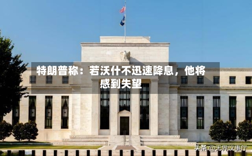 特朗普称：若沃什不迅速降息，他将感到失望-第2张图片