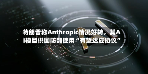 特朗普称Anthropic情况好转，其AI模型供国防部使用“有望达成协议	”-第2张图片