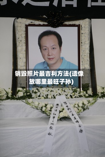 销毁照片最吉利方法(遗像放哪里最旺子孙)