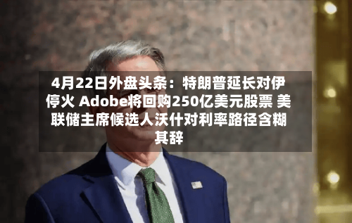 4月22日外盘头条：特朗普延长对伊停火 Adobe将回购250亿美元股票 美联储主席候选人沃什对利率路径含糊其辞-第3张图片