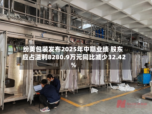 纷美包装发布2025年中期业绩 股东应占溢利8280.9万元同比减少32.42%-第2张图片