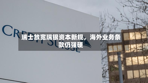 瑞士放宽瑞银资本新规，海外业务条款仍强硬