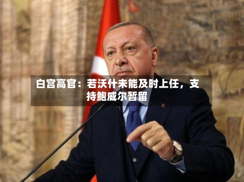 白宫高官：若沃什未能及时上任，支持鲍威尔暂留