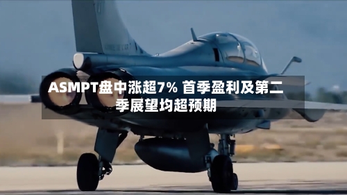 ASMPT盘中涨超7% 首季盈利及第二季展望均超预期-第3张图片