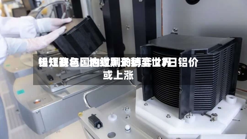 长江有色:  地缘黑天鹅至世界铝短缺与国内过剩的博弈 23日铝价或上涨-第2张图片