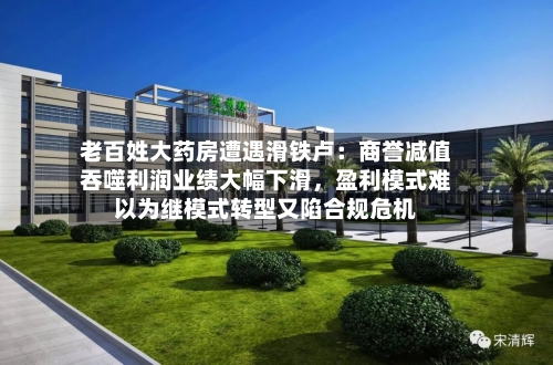 老百姓大药房遭遇滑铁卢：商誉减值吞噬利润业绩大幅下滑，盈利模式难以为继模式转型又陷合规危机