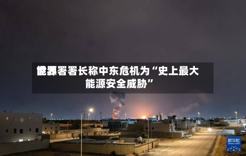 世界能源署署长称中东危机为“史上最大能源安全威胁”