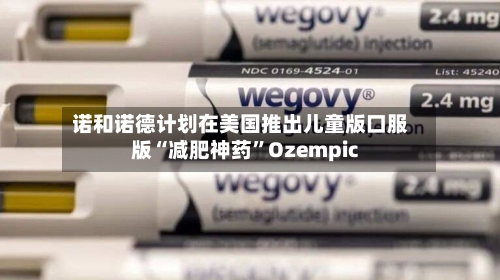 诺和诺德计划在美国推出儿童版口服版“减肥神药”Ozempic
