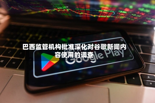 巴西监管机构批准深化对谷歌新闻内容使用的调查