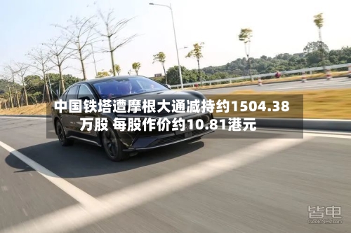 中国铁塔遭摩根大通减持约1504.38万股 每股作价约10.81港元