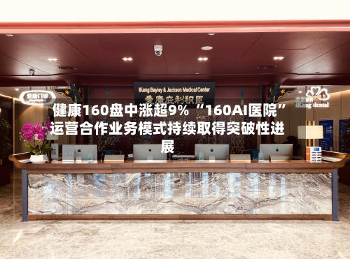 健康160盘中涨超9% “160AI医院	”运营合作业务模式持续取得突破性进展-第2张图片