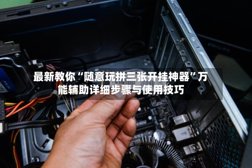 最新教你“随意玩拼三张开挂神器”万能辅助详细步骤与使用技巧