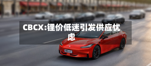 CBCX:锂价低迷引发供应忧虑-第3张图片