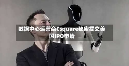 数据中心运营商Csquare秘密提交美国IPO申请
