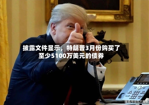 披露文件显示	，特朗普3月份购买了至少5100万美元的债券-第2张图片