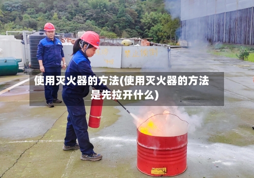 使用灭火器的方法(使用灭火器的方法是先拉开什么)-第3张图片