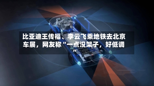 比亚迪王传福、李云飞乘地铁去北京车展，网友称“一点没架子，好低调”