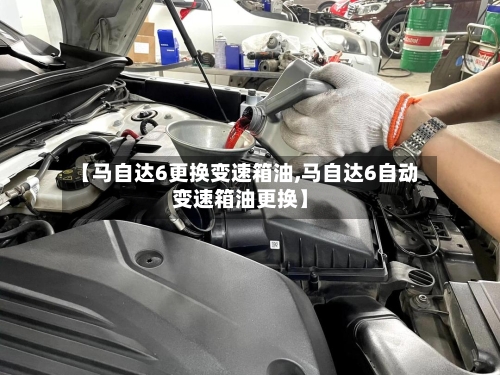 【马自达6更换变速箱油,马自达6自动变速箱油更换】