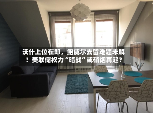 沃什上位在即，鲍威尔去留难题未解！美联储权力“暗战”或硝烟再起？-第2张图片