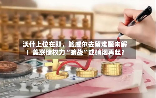 沃什上位在即，鲍威尔去留难题未解！美联储权力“暗战”或硝烟再起？