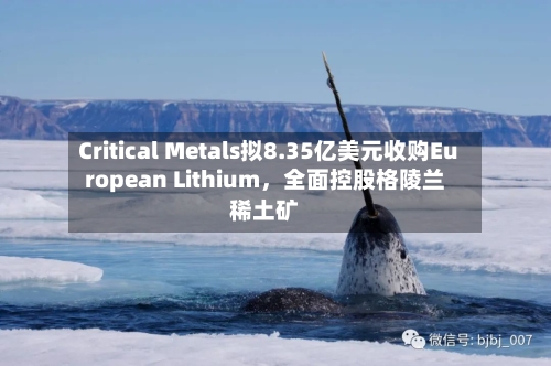 Critical Metals拟8.35亿美元收购European Lithium，全面控股格陵兰稀土矿