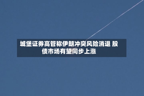城堡证券高管称伊朗冲突风险消退 股债市场有望同步上涨