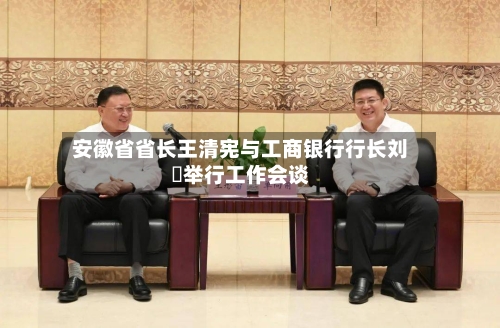安徽省省长王清宪与工商银行行长刘珺举行工作会谈-第3张图片