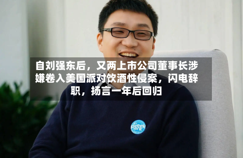 自刘强东后，又两上市公司董事长涉嫌卷入美国派对饮酒性侵案，闪电辞职，扬言一年后回归